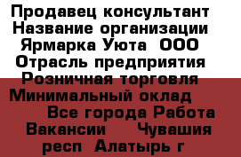 Продавец-консультант › Название организации ­ Ярмарка Уюта, ООО › Отрасль предприятия ­ Розничная торговля › Минимальный оклад ­ 15 000 - Все города Работа » Вакансии   . Чувашия респ.,Алатырь г.